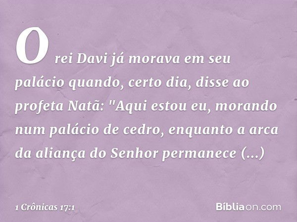 O rei Davi já morava em seu palácio quando, certo dia, disse ao profeta Natã: "Aqui estou eu, morando num palácio de cedro, enquanto a arca da aliança do Senhor