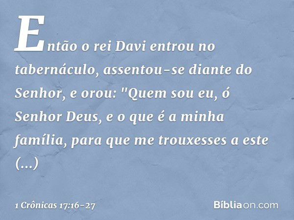 Então o rei Davi entrou no tabernáculo, assentou-se diante do Senhor, e orou: "Quem sou eu, ó Senhor Deus, e o que é a minha família, para que me trouxesses a e