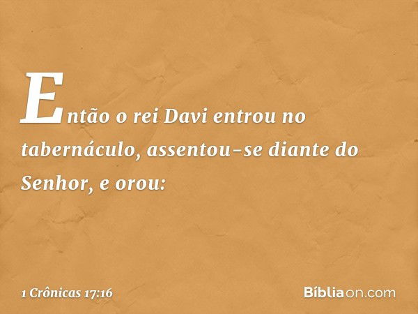 Então o rei Davi entrou no tabernáculo, assentou-se diante do Senhor, e orou: -- 1 Crônicas 17:16