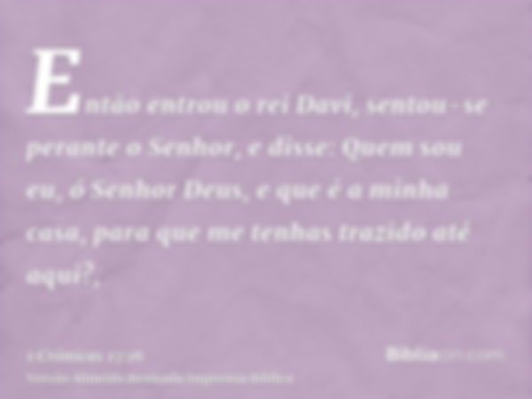 Então entrou o rei Davi, sentou-se perante o Senhor, e disse: Quem sou eu, ó Senhor Deus, e que é a minha casa, para que me tenhas trazido até aqui?,