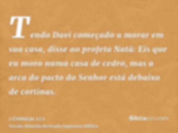 Tendo Davi começado a morar em sua casa, disse ao profeta Natã: Eis que eu moro numa casa de cedro, mas a arca do pacto do Senhor está debaixo de cortinas.