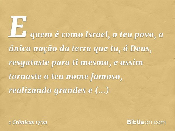 E quem é como Israel, o teu povo, a única nação da terra que tu, ó Deus, resgataste para ti mesmo, e assim tornaste o teu nome famoso, realizando grandes e impr