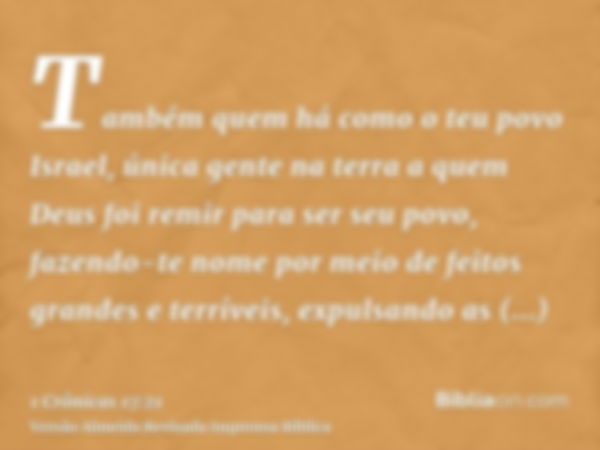 Também quem há como o teu povo Israel, única gente na terra a quem Deus foi remir para ser seu povo, fazendo-te nome por meio de feitos grandes e terríveis, exp