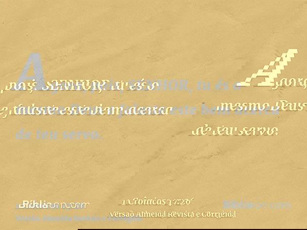 Agora, pois, SENHOR, tu és o mesmo Deus e falaste este bem acerca de teu servo.