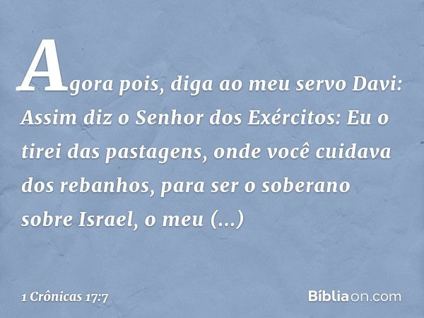 "Agora pois, diga ao meu servo Davi: Assim diz o Senhor dos Exércitos: Eu o tirei das pastagens, onde você cuidava dos rebanhos, para ser o soberano sobre Israe