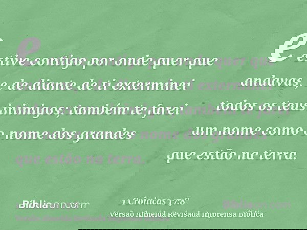 e estive contigo por onde quer que andavas, e de diante de ti exterminei todos os teus inimigos; também te farei um nome como o nome dos grandes que estão na te
