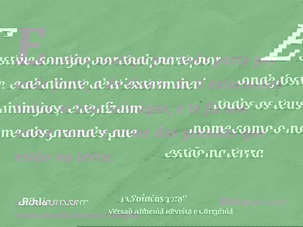 E estive contigo por toda parte por onde foste, e de diante de ti exterminei todos os teus inimigos, e te fiz um nome como o nome dos grandes que estão na terra