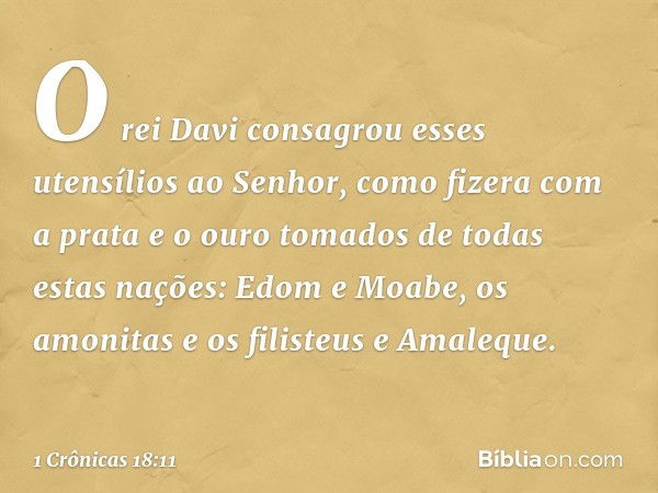 O rei Davi consagrou esses utensílios ao Senhor, como fizera com a prata e o ouro tomados de todas estas nações: Edom e Moabe, os amonitas e os filisteus e Amal