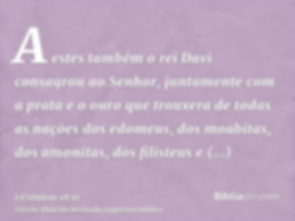 A estes também o rei Davi consagrou ao Senhor, juntamente com a prata e o ouro que trouxera de todas as nações dos edomeus, dos moabitas, dos amonitas, dos fili