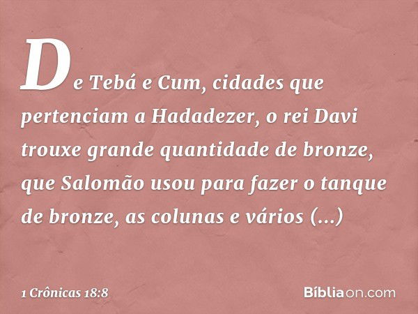 De Tebá e Cum, cidades que pertenciam a Hadadezer, o rei Davi trouxe grande quantidade de bronze, que Salomão usou para fazer o tanque de bronze, as colunas e v