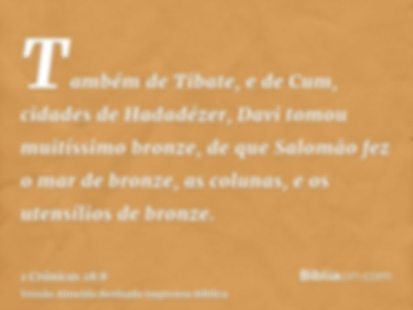 Também de Tibate, e de Cum, cidades de Hadadézer, Davi tomou muitíssimo bronze, de que Salomão fez o mar de bronze, as colunas, e os utensílios de bronze.