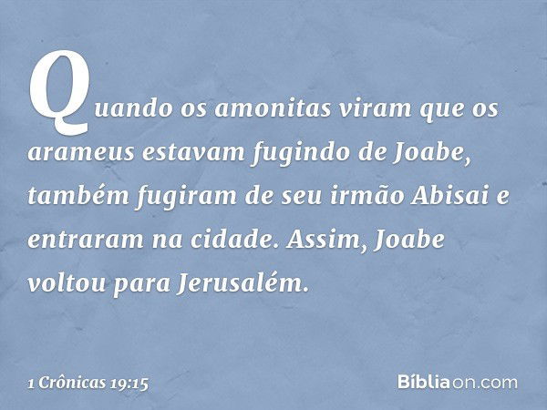 Quan­do os amonitas viram que os arameus estavam fugindo de Joabe, também fugiram de seu irmão Abisai e entraram na cidade. Assim, Joabe voltou para Jerusalém. 