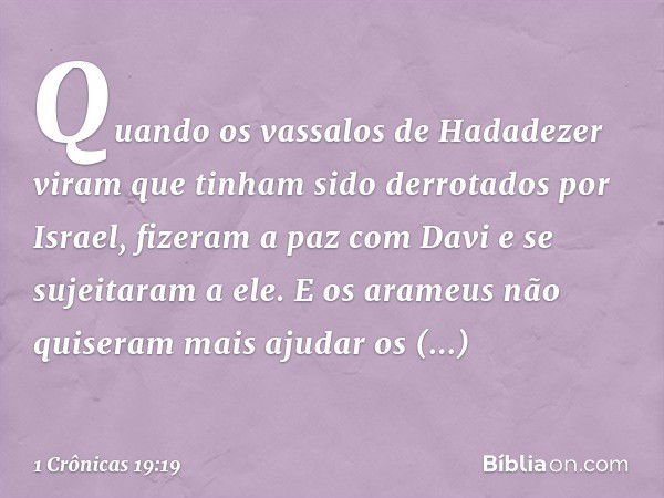 Quando os vassalos de Hadadezer viram que tinham sido derrotados por Israel, fizeram a paz com Davi e se sujeitaram a ele. E os arameus não quiseram mais ajudar