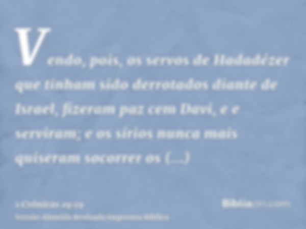 Vendo, pois, os servos de Hadadézer que tinham sido derrotados diante de Israel, fizeram paz cem Davi, e e serviram; e os sírios nunca mais quiseram socorrer os