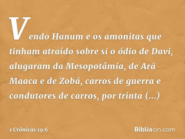 Vendo Hanum e os amonitas que tinham atraído sobre si o ódio de Davi, alugaram da Mesopotâmia, de Arã Maaca e de Zobá, carros de guerra e condutores de carros, 