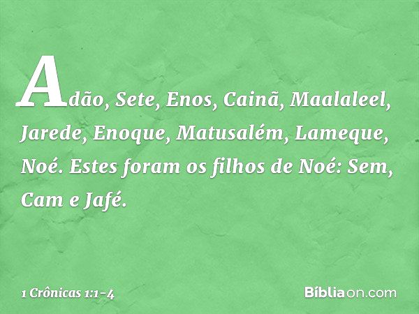 Adão, Sete, Enos, Cainã, Maalaleel, Jarede, Enoque, Matusalém, Lameque, Noé. Estes foram os filhos de Noé:
Sem, Cam e Jafé. -- 1 Crônicas 1:1-4