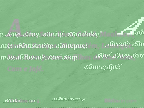 Adão, Sete, Enos, Cainã, Maalaleel, Jarede, Enoque, Matusalém, Lameque, Noé. Estes foram os filhos de Noé:
Sem, Cam e Jafé. -- 1 Crônicas 1:1-4