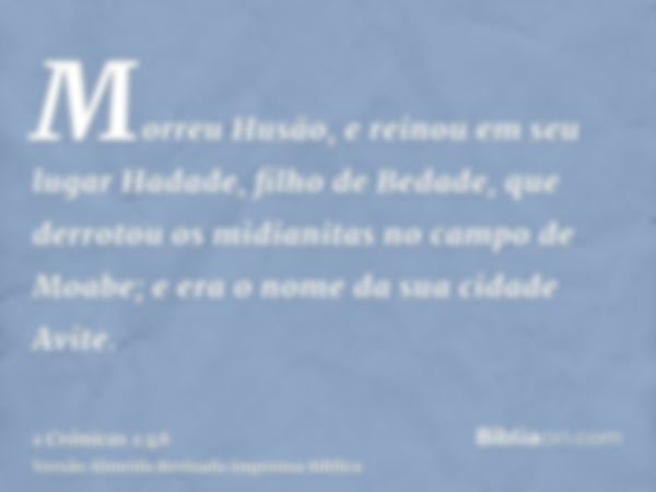 Morreu Husão, e reinou em seu lugar Hadade, filho de Bedade, que derrotou os midianitas no campo de Moabe; e era o nome da sua cidade Avite.