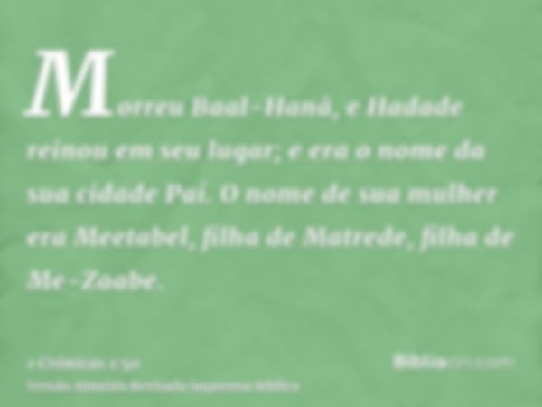 Morreu Baal-Hanã, e Hadade reinou em seu lugar; e era o nome da sua cidade Paí. O nome de sua mulher era Meetabel, filha de Matrede, filha de Me-Zaabe.