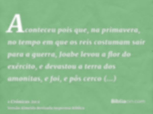 Aconteceu pois que, na primavera, no tempo em que os reis costumam sair para a guerra, Joabe levou a flor do exército, e devastou a terra dos amonitas, e foi, e