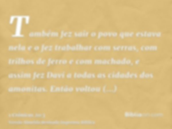 Também fez sair o povo que estava nela e o fez trabalhar com serras, com trilhos de ferro e com machado, e assim fez Davi a todas as cidades dos amonitas. Então