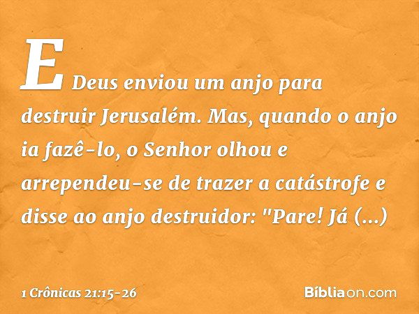 E Deus enviou um anjo para destruir Jerusalém. Mas, quando o anjo ia fazê-lo, o Senhor olhou e arrependeu-se de trazer a catástrofe e disse ao anjo destruidor: 