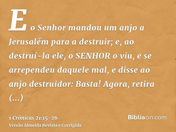 E o Senhor mandou um anjo a Jerusalém para a destruir; e, ao destruí-la ele, o SENHOR o viu, e se arrependeu daquele mal, e disse ao anjo destruidor: Basta! Ago