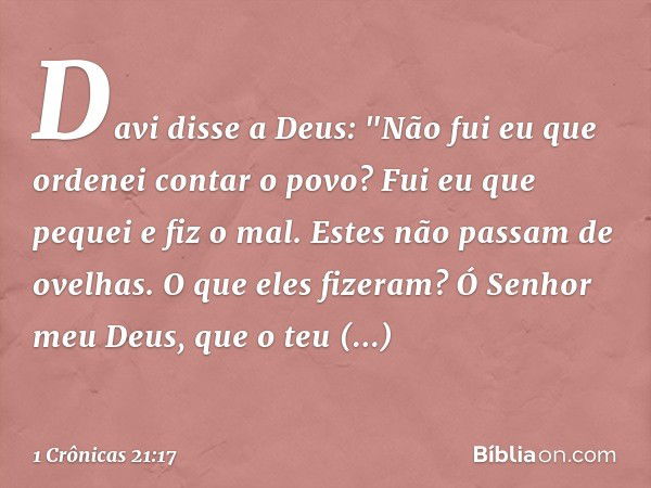 Davi disse a Deus: "Não fui eu que ordenei contar o povo? Fui eu que pequei e fiz o mal. Estes não passam de ovelhas. O que eles fizeram? Ó Senhor meu Deus, que