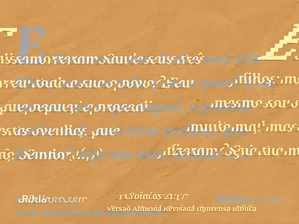 E dissemorreram Saul e seus três filhos; morreu toda a sua o povo? E eu mesmo sou o que pequei, e procedi muito mal; mas estas ovelhas, que fizeram? Seja tua mã