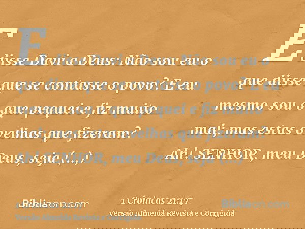 E disse Davi a Deus: Não sou eu o que disse que se contasse o povo? E eu mesmo sou o que pequei e fiz muito mal; mas estas ovelhas que fizeram? Ah! SENHOR, meu