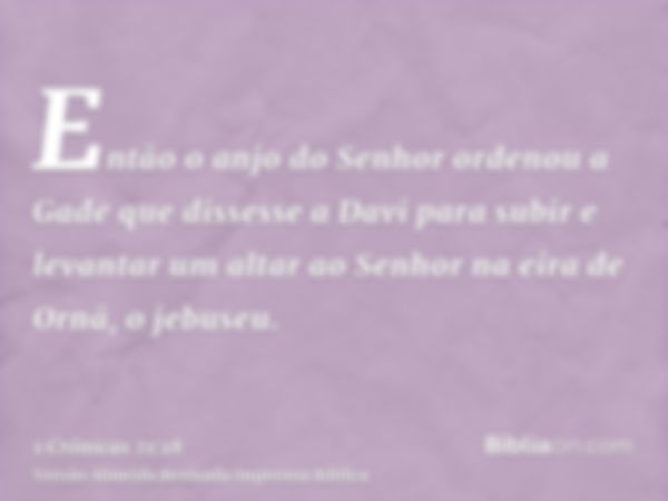 Então o anjo do Senhor ordenou a Gade que dissesse a Davi para subir e levantar um altar ao Senhor na eira de Ornã, o jebuseu.