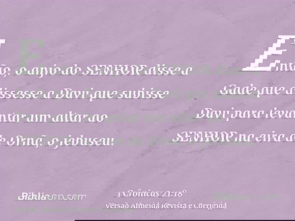 Então, o anjo do SENHOR disse a Gade que dissesse a Davi que subisse Davi para levantar um altar ao SENHOR na eira de Ornã, o jebuseu.