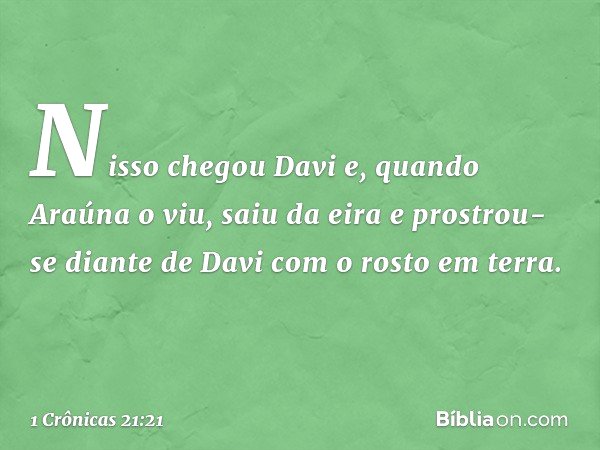 Nisso chegou Davi e, quando Araúna o viu, saiu da eira e prostrou-se diante de Davi com o rosto em terra. -- 1 Crônicas 21:21