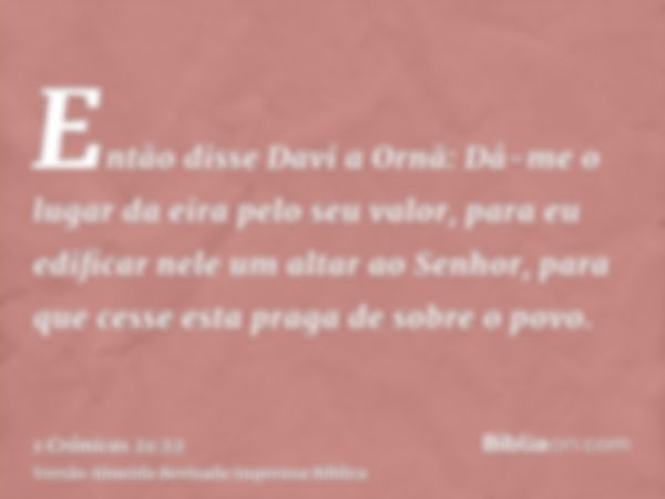 Então disse Davi a Ornã: Dá-me o lugar da eira pelo seu valor, para eu edificar nele um altar ao Senhor, para que cesse esta praga de sobre o povo.