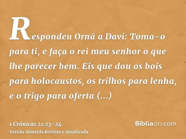 Respondeu Ornã a Davi: Toma-o para ti, e faça o rei meu senhor o que lhe parecer bem. Eis que dou os bois para holocaustos, os trilhos para lenha, e o trigo par