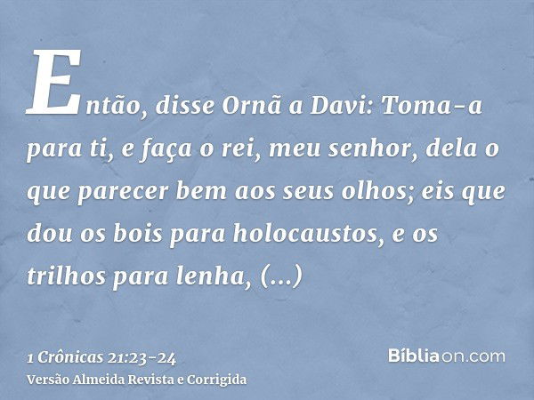 Então, disse Ornã a Davi: Toma-a para ti, e faça o rei, meu senhor, dela o que parecer bem aos seus olhos; eis que dou os bois para holocaustos, e os trilhos pa