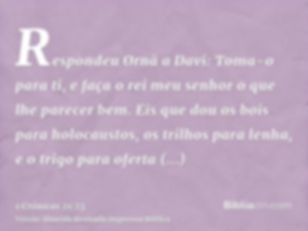 Respondeu Ornã a Davi: Toma-o para ti, e faça o rei meu senhor o que lhe parecer bem. Eis que dou os bois para holocaustos, os trilhos para lenha, e o trigo par