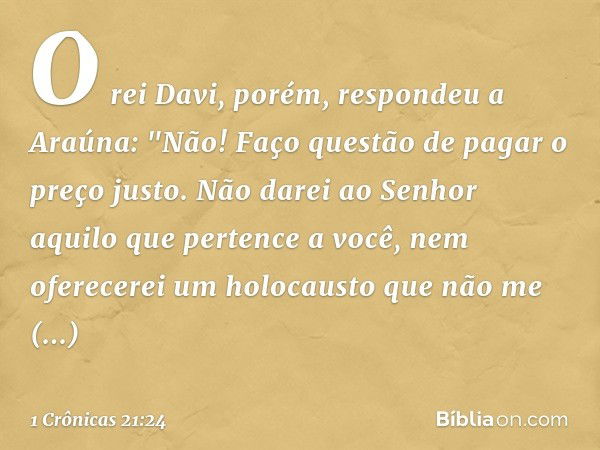 O rei Davi, porém, respondeu a Araúna: "Não! Faço questão de pagar o preço justo. Não darei ao Senhor aquilo que pertence a você, nem oferecerei um holocausto q