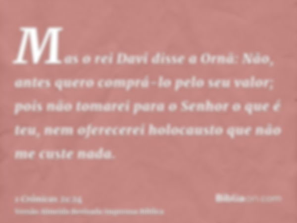 Mas o rei Davi disse a Ornã: Não, antes quero comprá-lo pelo seu valor; pois não tomarei para o Senhor o que é teu, nem oferecerei holocausto que não me custe n