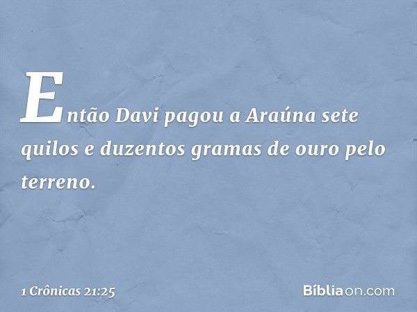 Então Davi pagou a Araúna sete quilos e duzentos gramas de ouro pelo terreno. -- 1 Crônicas 21:25