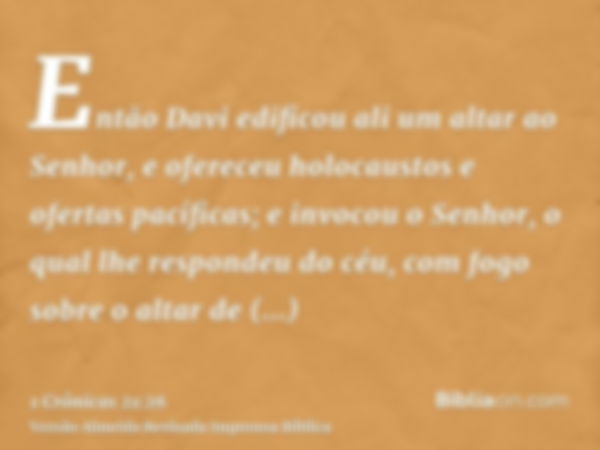 Então Davi edificou ali um altar ao Senhor, e ofereceu holocaustos e ofertas pacíficas; e invocou o Senhor, o qual lhe respondeu do céu, com fogo sobre o altar 