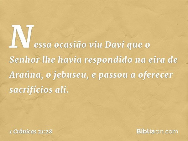 Nessa ocasião viu Davi que o Senhor lhe havia respondido na eira de Araúna, o jebuseu, e passou a oferecer sacrifícios ali. -- 1 Crônicas 21:28