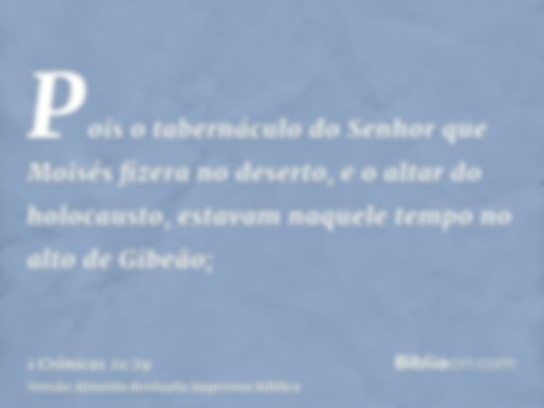 Pois o tabernáculo do Senhor que Moisés fizera no deserto, e o altar do holocausto, estavam naquele tempo no alto de Gibeão;