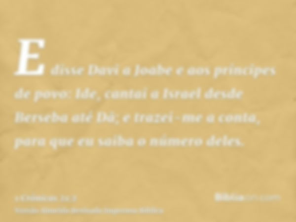 E disse Davi a Joabe e aos príncipes de povo: Ide, cantai a Israel desde Berseba até Dã; e trazei-me a conta, para que eu saiba o número deles.