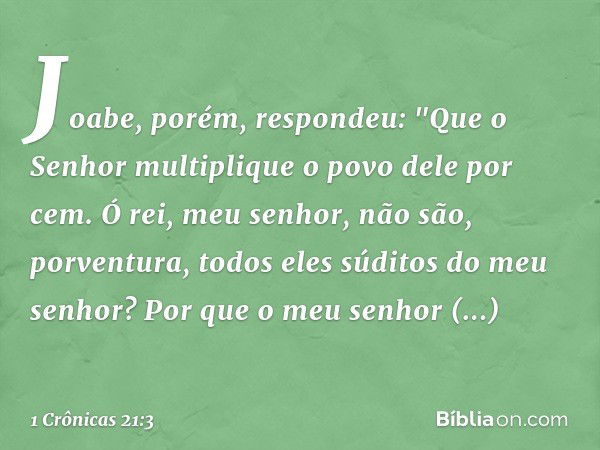 Joabe, porém, respondeu: "Que o Senhor multiplique o povo dele por cem. Ó rei, meu senhor, não são, porventura, todos eles súditos do meu senhor? Por que o meu 