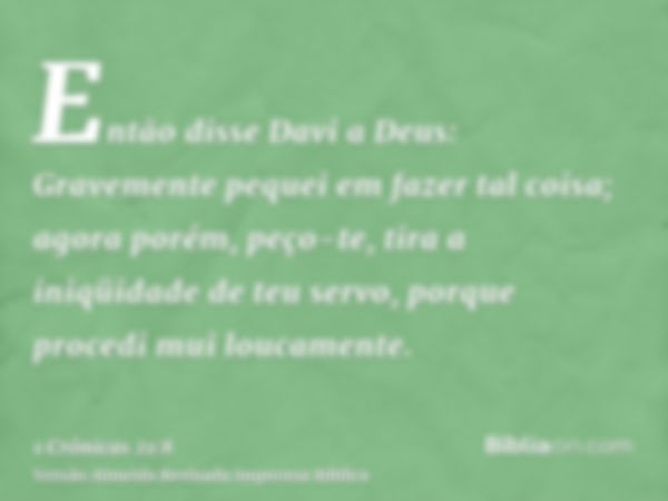 Então disse Davi a Deus: Gravemente pequei em fazer tal coisa; agora porém, peço-te, tira a iniqüidade de teu servo, porque procedi mui loucamente.