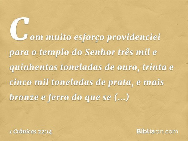 "Com muito esforço providenciei para o templo do Senhor três mil e quinhentas toneladas de ouro, trinta e cinco mil toneladas de prata, e mais bronze e ferro do