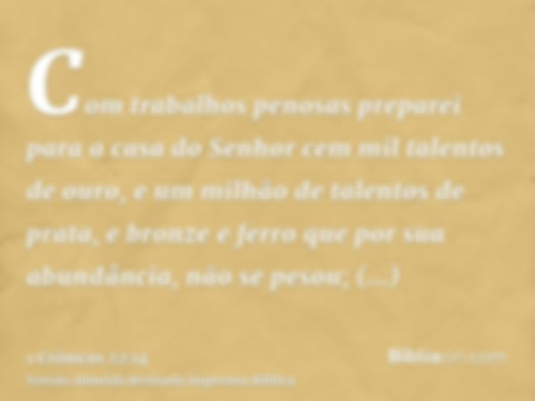 Com trabalhos penosas preparei para a casa do Senhor cem mil talentos de ouro, e um milhão de talentos de prata, e bronze e ferro que por sua abundância, não se