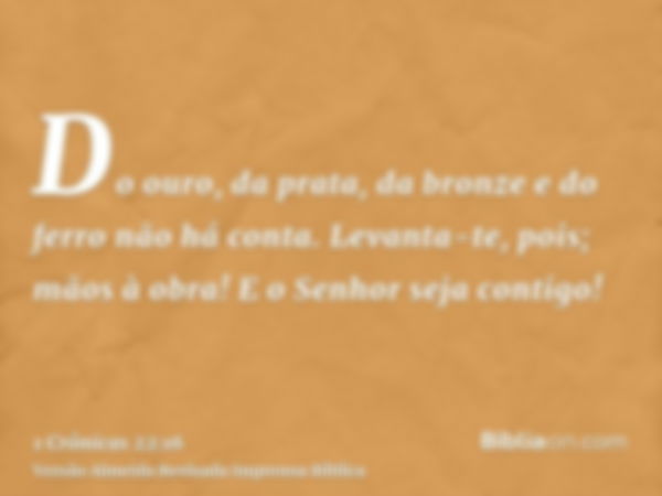 Do ouro, da prata, da bronze e do ferro não há conta. Levanta-te, pois; mãos à obra! E o Senhor seja contigo!