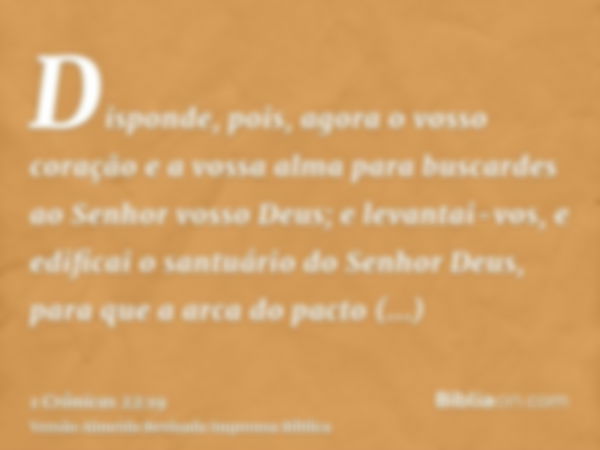 Disponde, pois, agora o vosso coração e a vossa alma para buscardes ao Senhor vosso Deus; e levantai-vos, e edificai o santuário do Senhor Deus, para que a arca